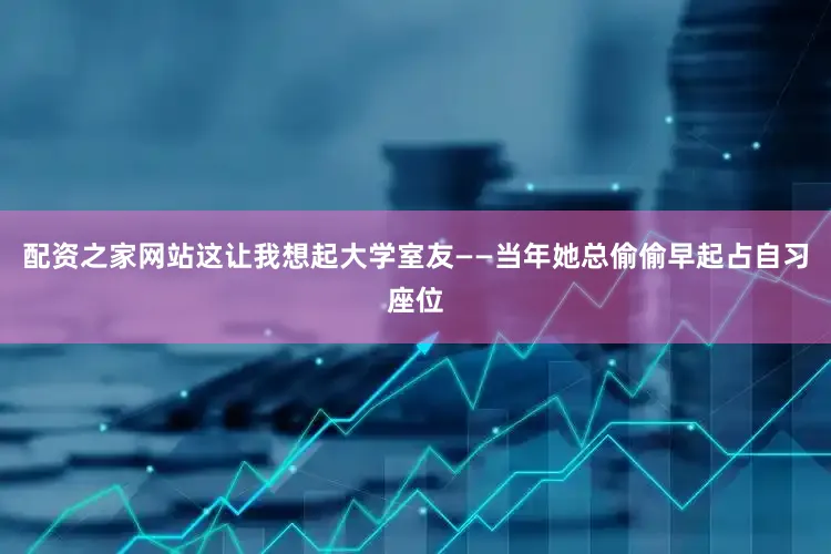 配资之家网站这让我想起大学室友——当年她总偷偷早起占自习座位