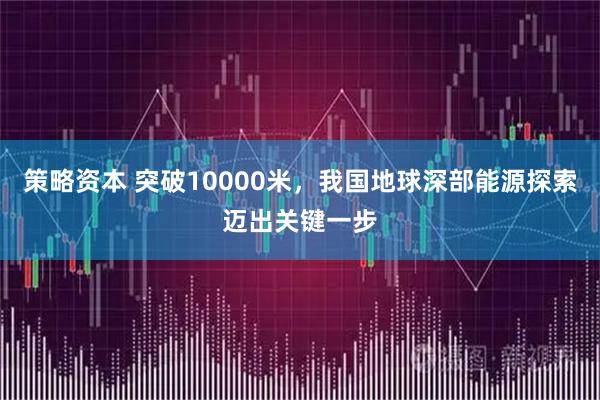 策略资本 突破10000米，我国地球深部能源探索迈出关键一步