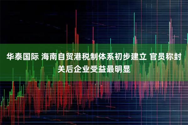 华泰国际 海南自贸港税制体系初步建立 官员称封关后企业受益最明显