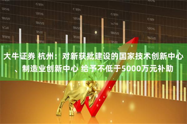 大牛证券 杭州：对新获批建设的国家技术创新中心、制造业创新中心 给予不低于5000万元补助