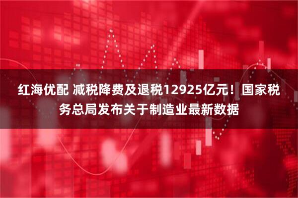 红海优配 减税降费及退税12925亿元！国家税务总局发布关于制造业最新数据