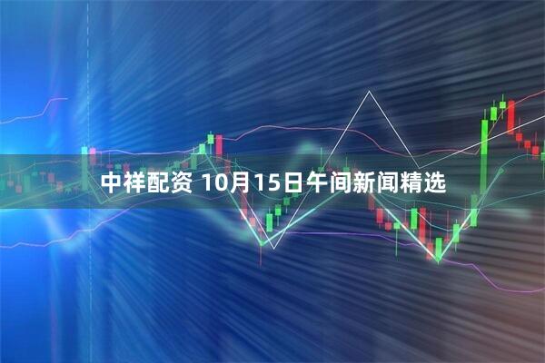 中祥配资 10月15日午间新闻精选
