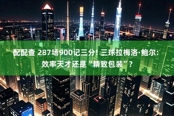 配配查 287场900记三分! 三球拉梅洛·鲍尔: 效率天才还是“精致包装”?