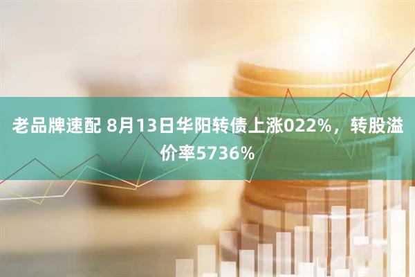 老品牌速配 8月13日华阳转债上涨022%，转股溢价率5736%