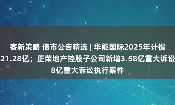 客新策略 债市公告精选 | 华能国际2025年计提减值准备21.28亿;正荣地产控股子公司新增3.58亿重大诉讼执行案件