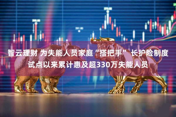 智云理财 为失能人员家庭“搭把手” 长护险制度试点以来累计惠及超330万失能人员