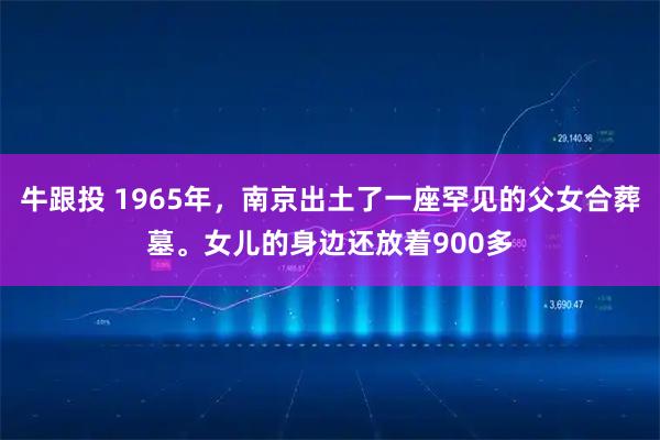 牛跟投 1965年，南京出土了一座罕见的父女合葬墓。女儿的身边还放着900多