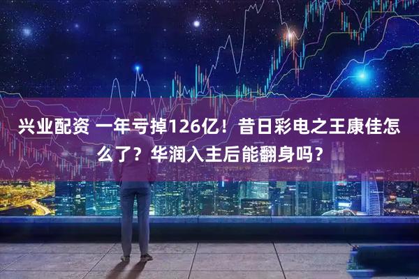 兴业配资 一年亏掉126亿！昔日彩电之王康佳怎么了？华润入主后能翻身吗？