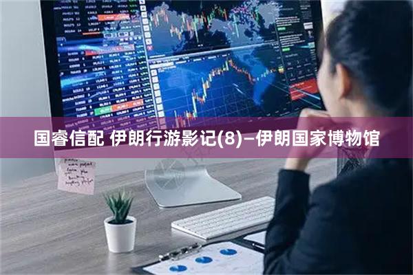 国睿信配 伊朗行游影记(8)—伊朗国家博物馆