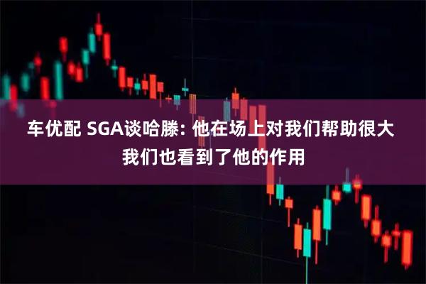 车优配 SGA谈哈滕: 他在场上对我们帮助很大 我们也看到了他的作用