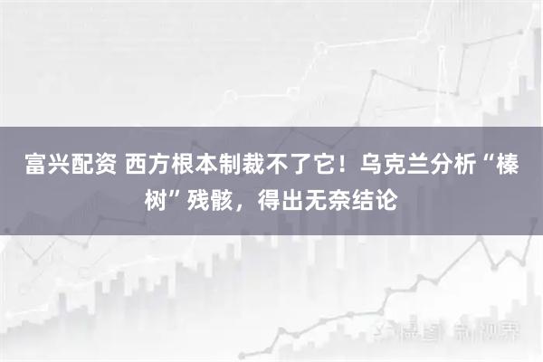 富兴配资 西方根本制裁不了它！乌克兰分析“榛树”残骸，得出无奈结论