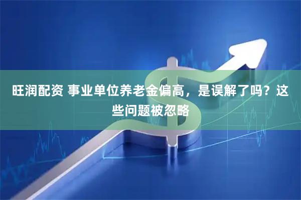 旺润配资 事业单位养老金偏高，是误解了吗？这些问题被忽略
