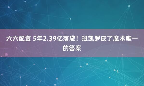 六六配资 5年2.39亿落袋！班凯罗成了魔术唯一的答案