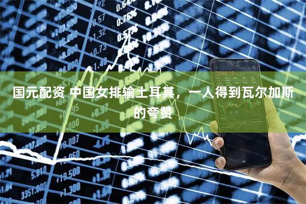 国元配资 中国女排输土耳其，一人得到瓦尔加斯的夸赞