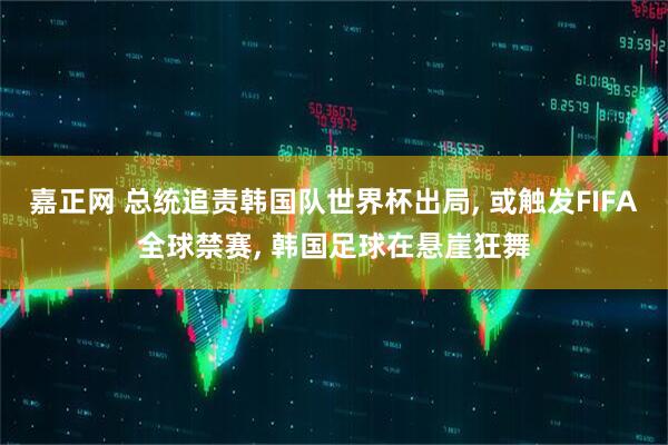 嘉正网 总统追责韩国队世界杯出局, 或触发FIFA全球禁赛, 韩国足球在悬崖狂舞