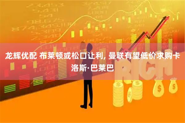 龙辉优配 布莱顿或松口让利, 曼联有望低价求购卡洛斯·巴莱巴
