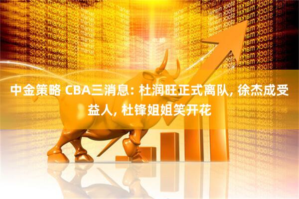 中金策略 CBA三消息: 杜润旺正式离队, 徐杰成受益人, 杜锋姐姐笑开花