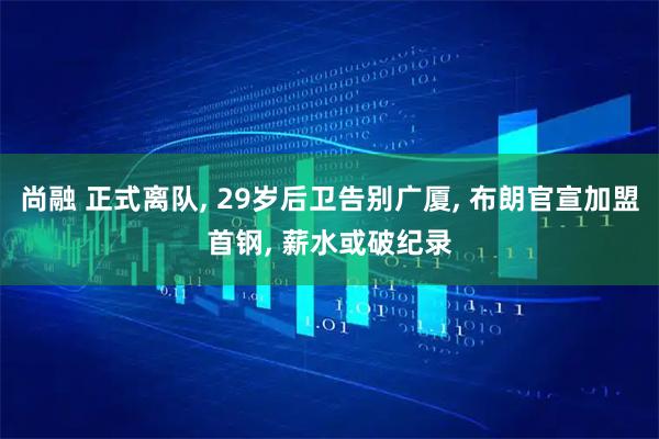 尚融 正式离队, 29岁后卫告别广厦, 布朗官宣加盟首钢, 薪水或破纪录