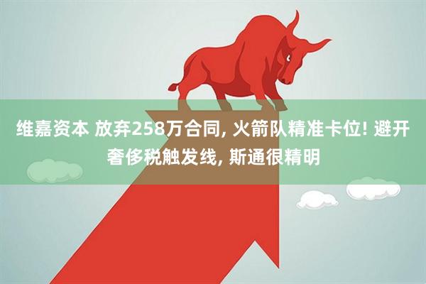 维嘉资本 放弃258万合同, 火箭队精准卡位! 避开奢侈税触发线, 斯通很精明